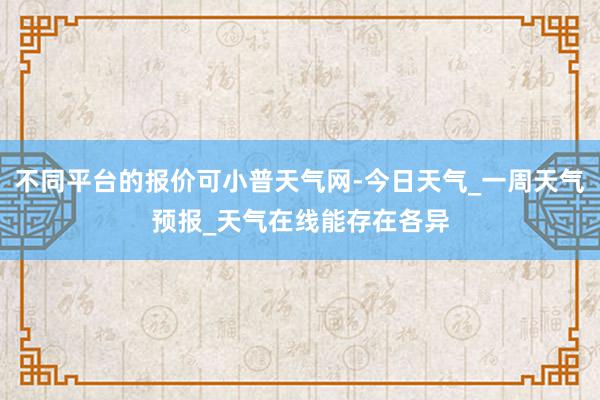 不同平台的报价可小普天气网-今日天气_一周天气预报_天气在线能存在各异