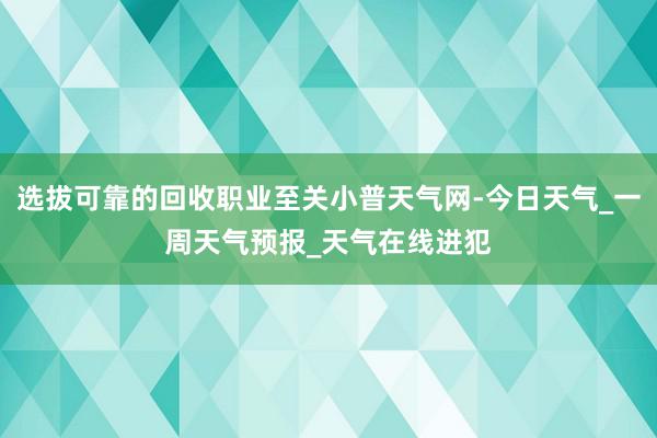 选拔可靠的回收职业至关小普天气网-今日天气_一周天气预报_天气在线进犯